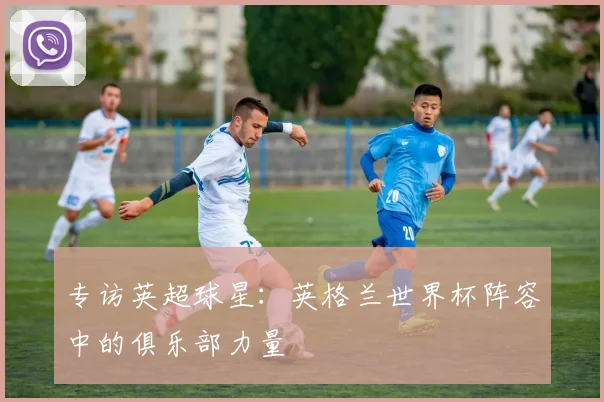 专访英超球星:英格兰世界杯阵容中的俱乐部力量