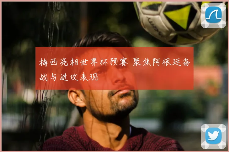 梅西亮相世界杯预赛 聚焦阿根廷备战与进攻表现
