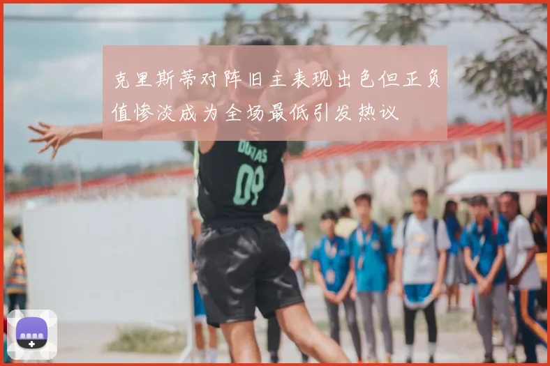 克里斯蒂对阵旧主表现出色但正负值惨淡成为全场最低引发热议
