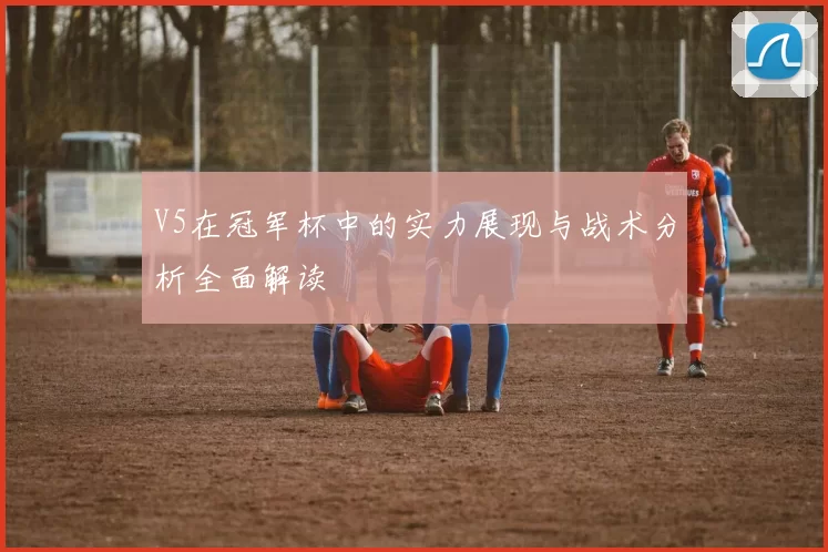 V5在冠军杯中的实力展现与战术分析全面解读