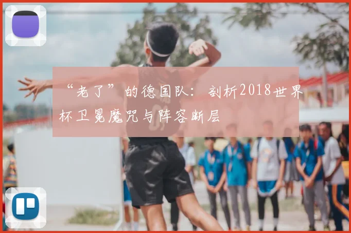“老了”的德国队:剖析2018世界杯卫冕魔咒与阵容断层