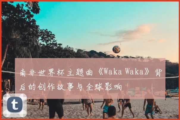 南非世界杯主题曲《Waka Waka》背后的创作故事与全球影响