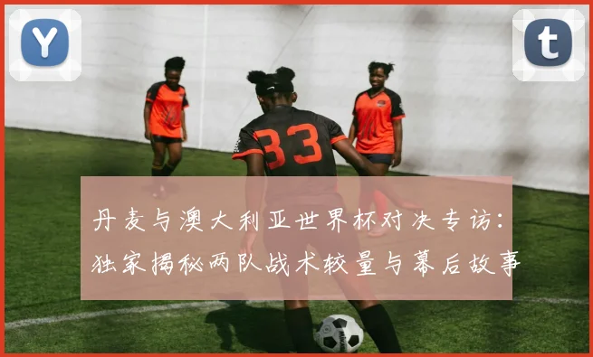 丹麦与澳大利亚世界杯对决专访：独家揭秘两队战术较量与幕后故事