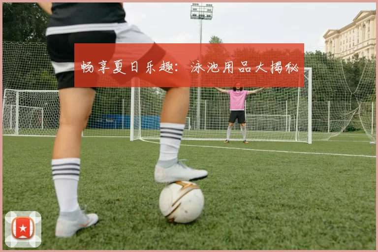 畅享夏日乐趣：泳池用品大揭秘