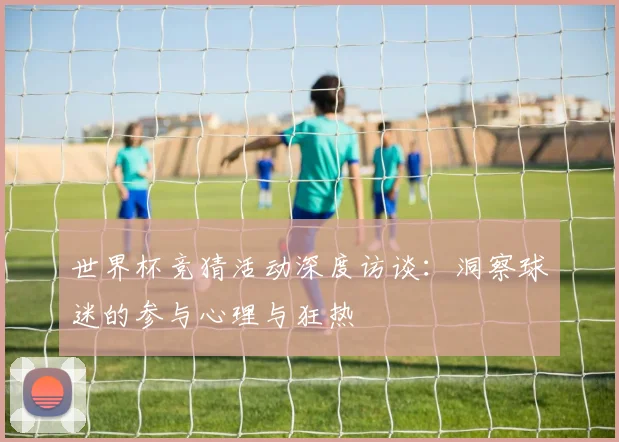 世界杯竞猜活动深度访谈:洞察球迷的参与心理与狂热