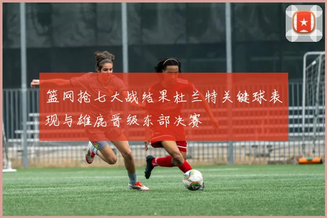 篮网抢七大战结果杜兰特关键球表现与雄鹿晋级东部决赛