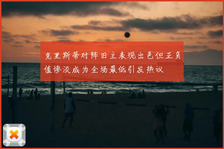 克里斯蒂对阵旧主表现出色但正负值惨淡成为全场最低引发热议