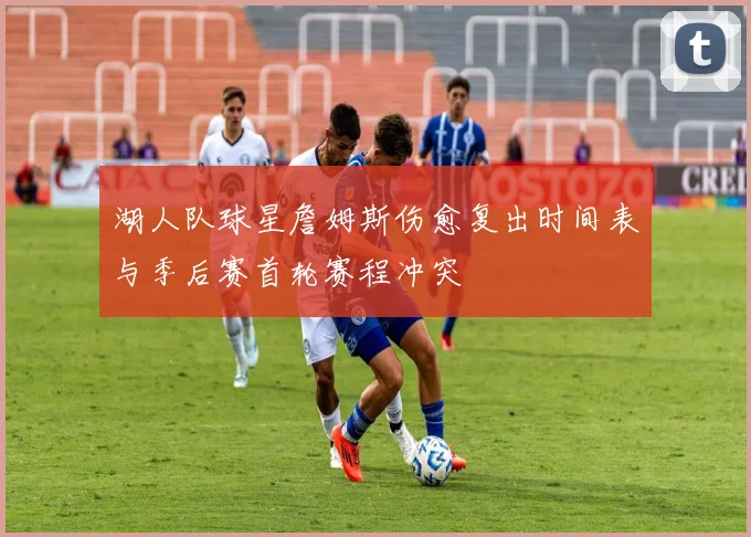 湖人队球星詹姆斯伤愈复出时间表与季后赛首轮赛程冲突