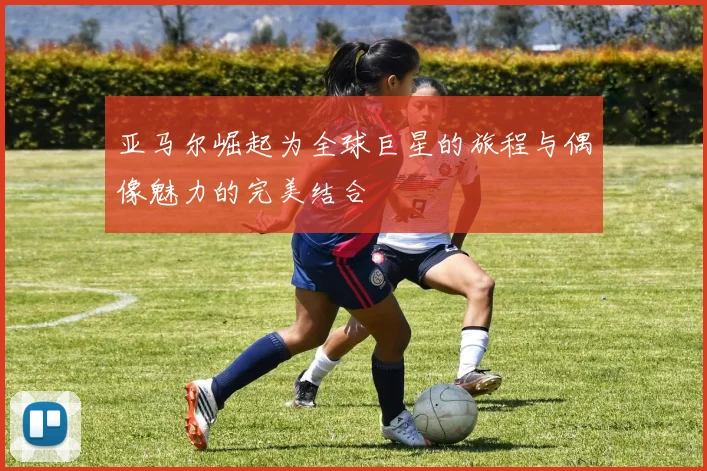 亚马尔崛起为全球巨星的旅程与偶像魅力的完美结合