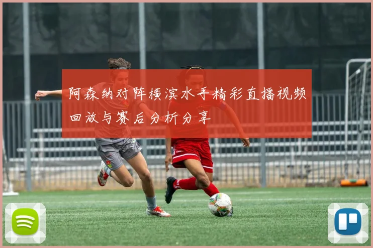 阿森纳对阵横滨水手精彩直播视频回放与赛后分析分享