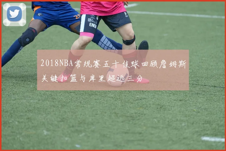 2018NBA常规赛五十佳球回顾詹姆斯关键扣篮与库里超远三分