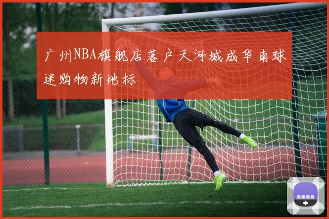 广州NBA旗舰店落户天河城成华南球迷购物新地标
