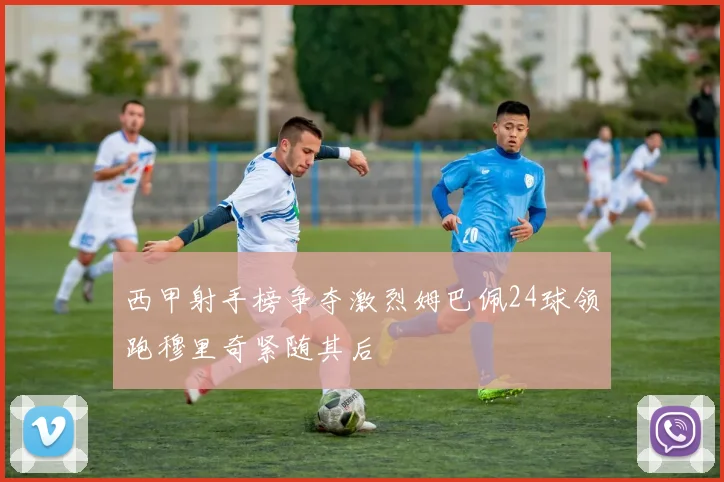 西甲射手榜争夺激烈姆巴佩24球领跑穆里奇紧随其后