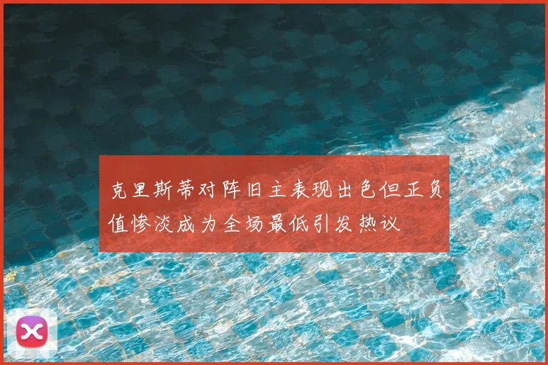 克里斯蒂对阵旧主表现出色但正负值惨淡成为全场最低引发热议