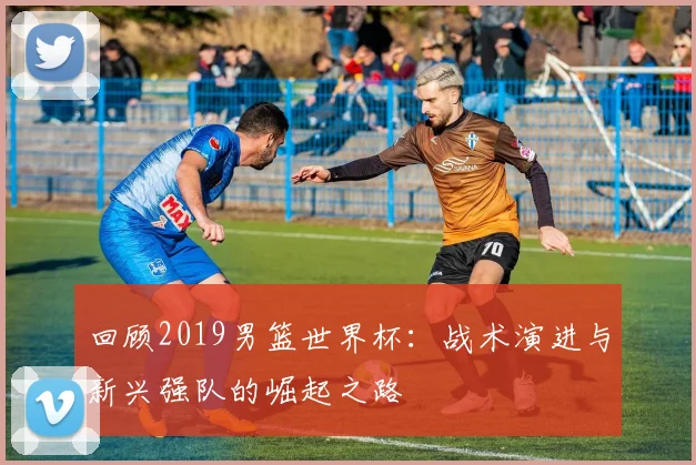 回顾2019男篮世界杯:战术演进与新兴强队的崛起之路