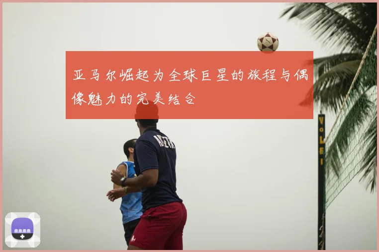 亚马尔崛起为全球巨星的旅程与偶像魅力的完美结合
