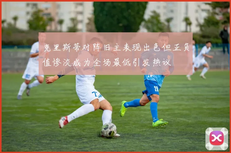 克里斯蒂对阵旧主表现出色但正负值惨淡成为全场最低引发热议
