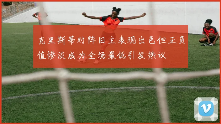 克里斯蒂对阵旧主表现出色但正负值惨淡成为全场最低引发热议
