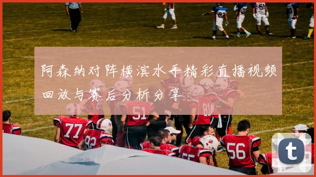 阿森纳对阵横滨水手精彩直播视频回放与赛后分析分享