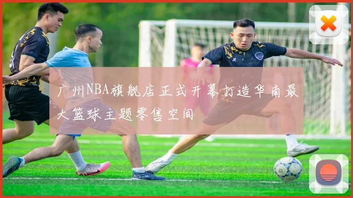 广州NBA旗舰店正式开幕打造华南最大篮球主题零售空间