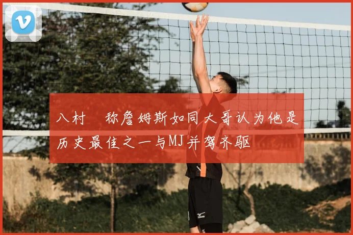 八村塁称詹姆斯如同大哥认为他是历史最佳之一与MJ并驾齐驱