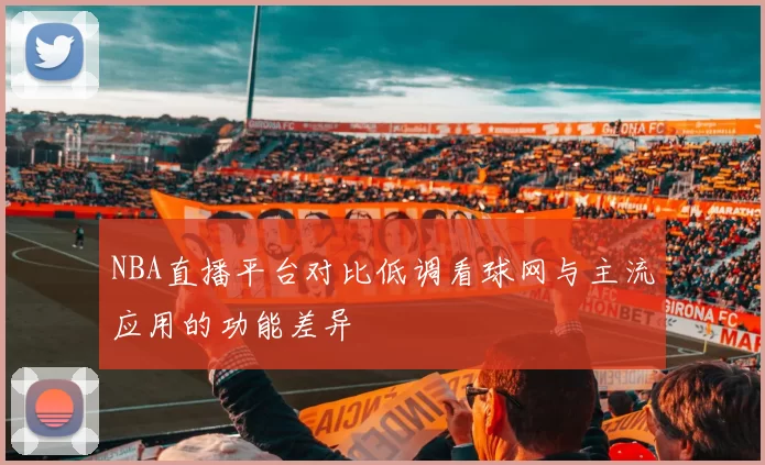 NBA直播平台对比低调看球网与主流应用的功能差异