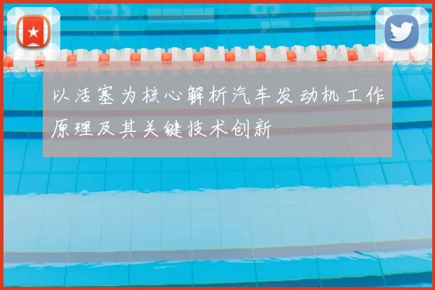 以活塞为核心解析汽车发动机工作原理及其关键技术创新