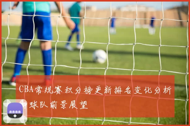 CBA常规赛积分榜更新排名变化分析与球队前景展望