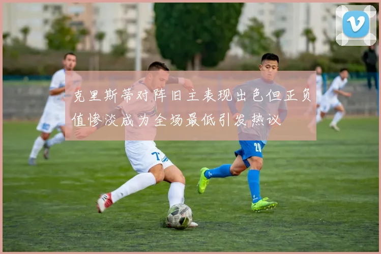 克里斯蒂对阵旧主表现出色但正负值惨淡成为全场最低引发热议