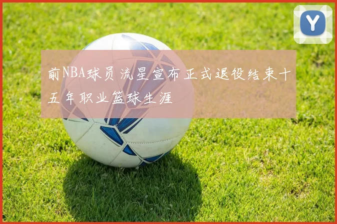 前NBA球员流星宣布正式退役结束十五年职业篮球生涯