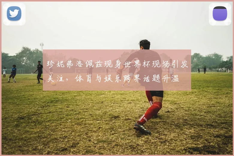 珍妮弗洛佩兹现身世界杯现场引发关注,体育与娱乐跨界话题升温