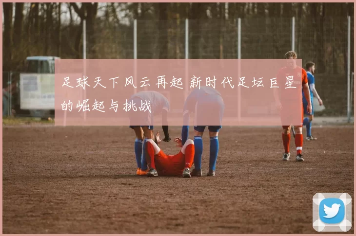 足球天下风云再起 新时代足坛巨星的崛起与挑战