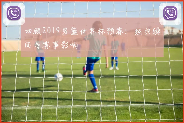 回顾2019男篮世界杯预赛:经典瞬间与赛事影响