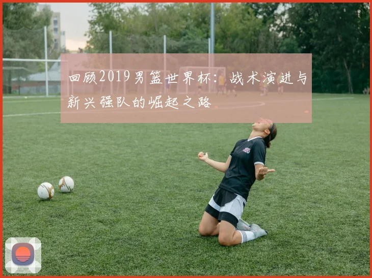 回顾2019男篮世界杯：战术演进与新兴强队的崛起之路
