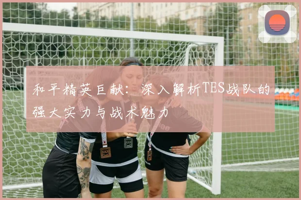 和平精英巨献：深入解析TES战队的强大实力与战术魅力