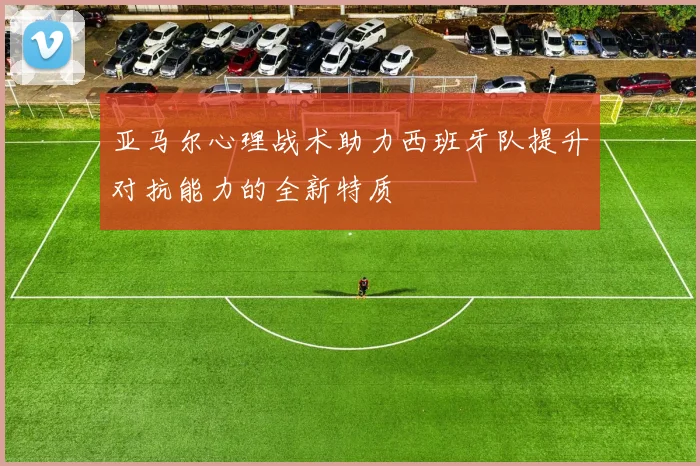 亚马尔心理战术助力西班牙队提升对抗能力的全新特质