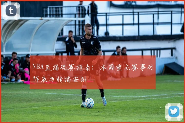 NBA直播观赛指南：本周重点赛事对阵表与转播安排