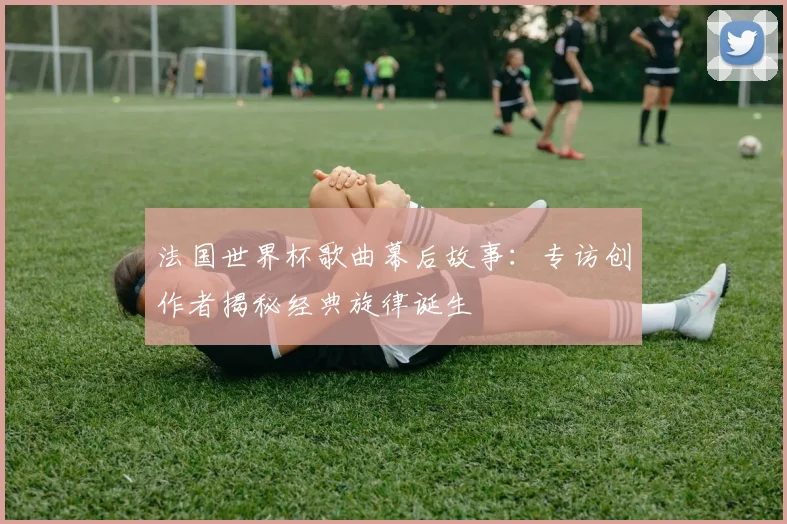 法国世界杯歌曲幕后故事:专访创作者揭秘经典旋律诞生