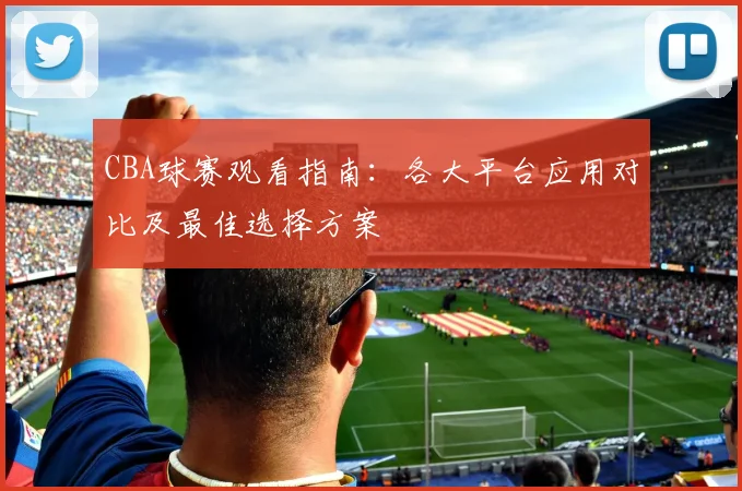 CBA球赛观看指南:各大平台应用对比及最佳选择方案
