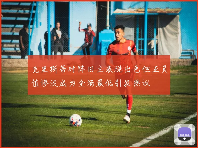 克里斯蒂对阵旧主表现出色但正负值惨淡成为全场最低引发热议