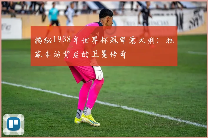揭秘1938年世界杯冠军意大利:独家专访背后的卫冕传奇