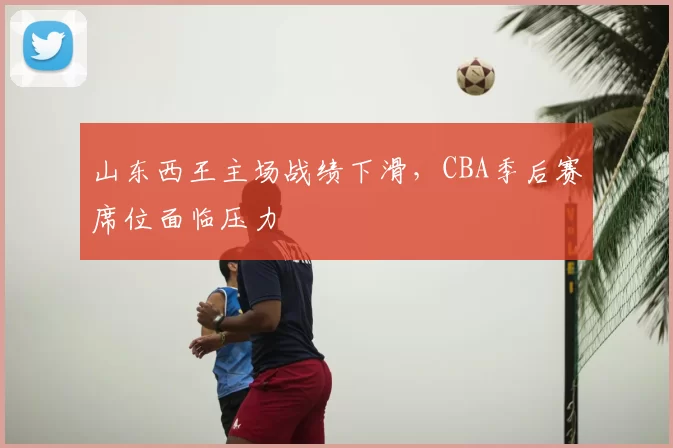 山东西王主场战绩下滑，CBA季后赛席位面临压力