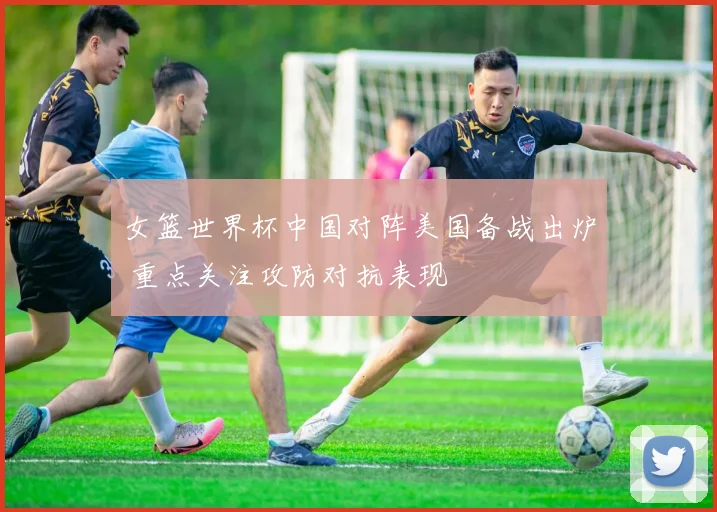 女篮世界杯中国对阵美国备战出炉 重点关注攻防对抗表现