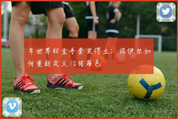 年世界杯金手套奖得主:诺伊尔如何重新定义门将角色