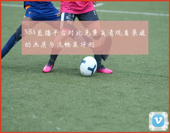 NBA直播平台对比免费高清观看渠道的画质与流畅度评测