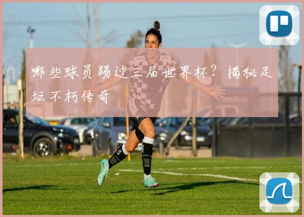哪些球员踢过三届世界杯?揭秘足坛不朽传奇