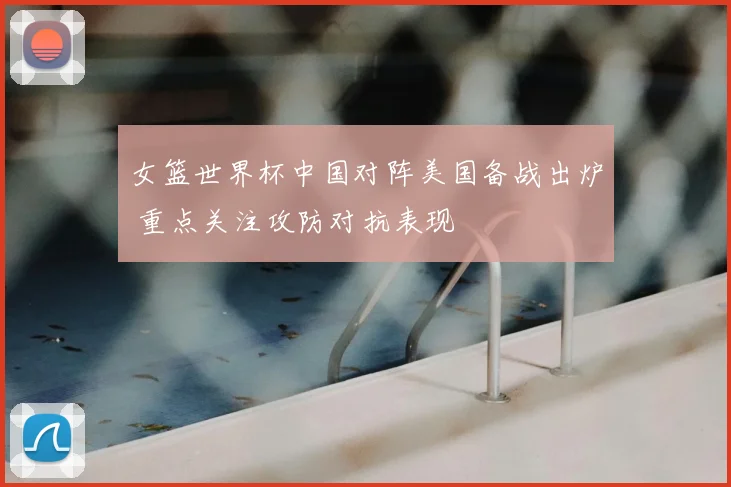 女篮世界杯中国对阵美国备战出炉 重点关注攻防对抗表现
