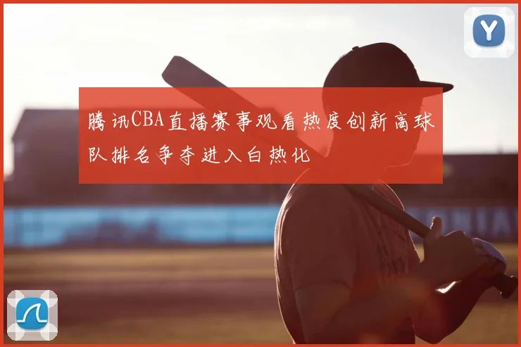 腾讯CBA直播赛事观看热度创新高球队排名争夺进入白热化