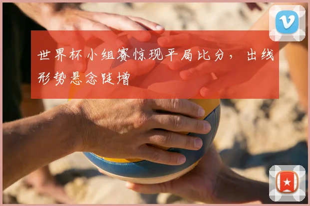 世界杯小组赛惊现平局比分,出线形势悬念陡增