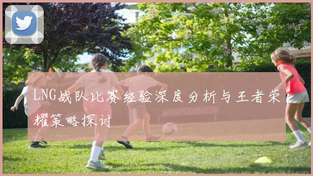 LNG战队比赛经验深度分析与王者荣耀策略探讨